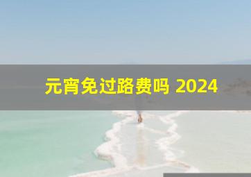 元宵免过路费吗 2024